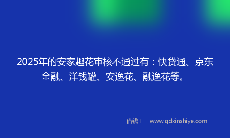 2025年的安家趣花审核不通过有：快贷通、京东金融、洋钱罐、安逸花、融逸花等。
