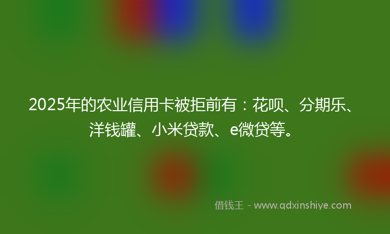 2025年的农业信用卡被拒前有：花呗、分期乐、洋钱罐、小米贷款、e微贷等。