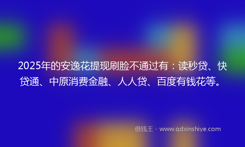 2025年的安逸花提现刷脸不通过有：读秒贷、快贷通、中原消费金融、人人贷、百度有钱花等。