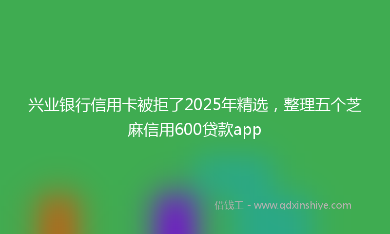 兴业银行信用卡被拒了2025年精选，整理五个芝麻信用600贷款app