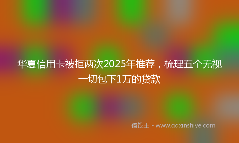 华夏信用卡被拒两次2025年推荐，梳理五个无视一切包下1万的贷款