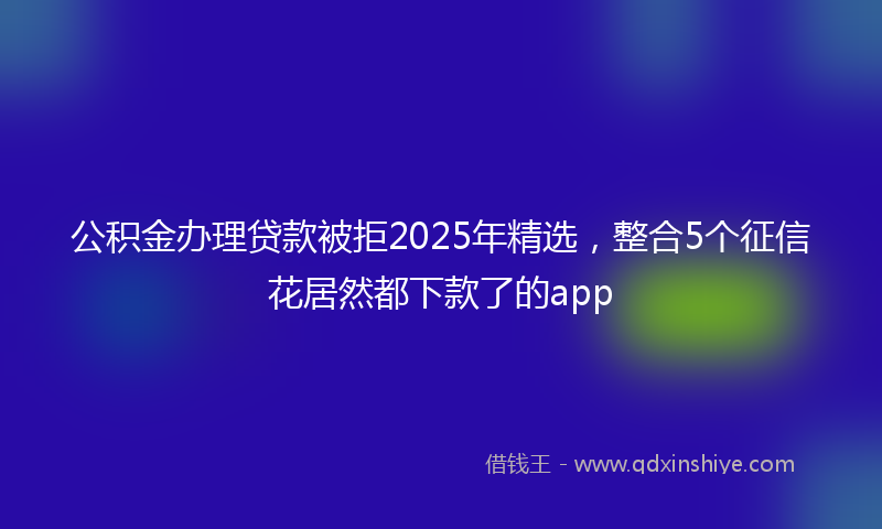 公积金办理贷款被拒2025年精选，整合5个征信花居然都下款了的app