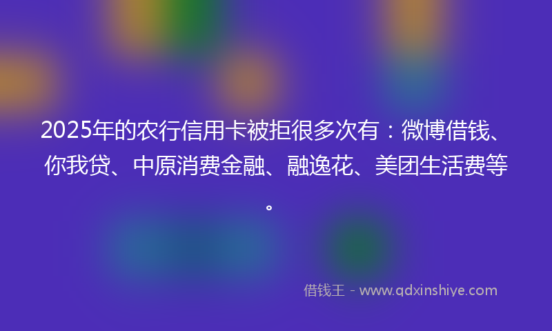 2025年的农行信用卡被拒很多次有：微博借钱、你我贷、中原消费金融、融逸花、美团生活费等。