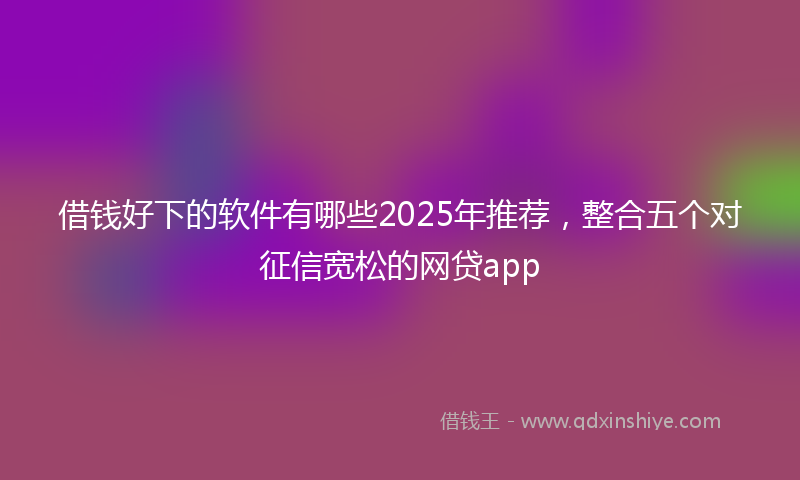 借钱好下的软件有哪些2025年推荐，整合五个对征信宽松的网贷app