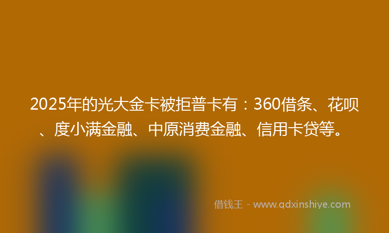 2025年的光大金卡被拒普卡有：360借条、花呗、度小满金融、中原消费金融、信用卡贷等。