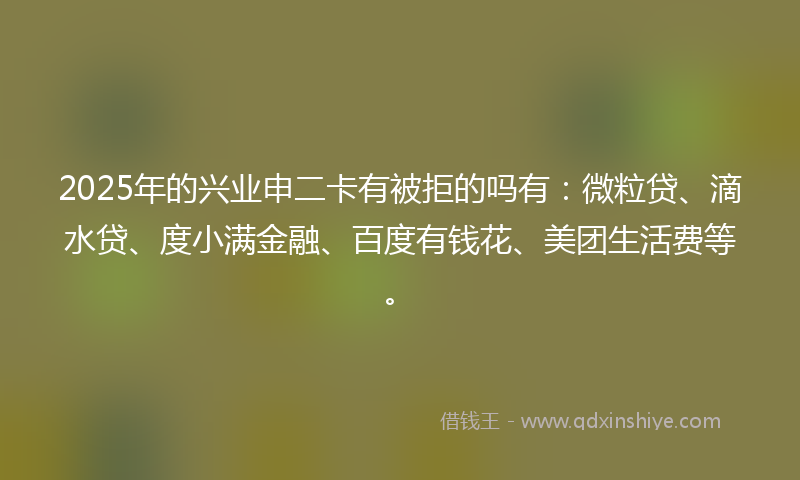 2025年的兴业申二卡有被拒的吗有：微粒贷、滴水贷、度小满金融、百度有钱花、美团生活费等。