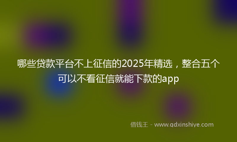哪些贷款平台不上征信的2025年精选，整合五个可以不看征信就能下款的app