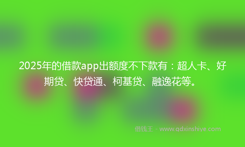 2025年的借款app出额度不下款有：超人卡、好期贷、快贷通、柯基贷、融逸花等。