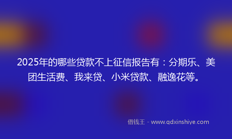 2025年的哪些贷款不上征信报告有：分期乐、美团生活费、我来贷、小米贷款、融逸花等。