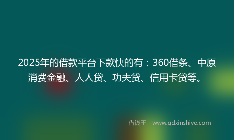 2025年的借款平台下款快的有：360借条、中原消费金融、人人贷、功夫贷、信用卡贷等。