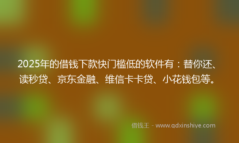 2025年的借钱下款快门槛低的软件有：替你还、读秒贷、京东金融、维信卡卡贷、小花钱包等。