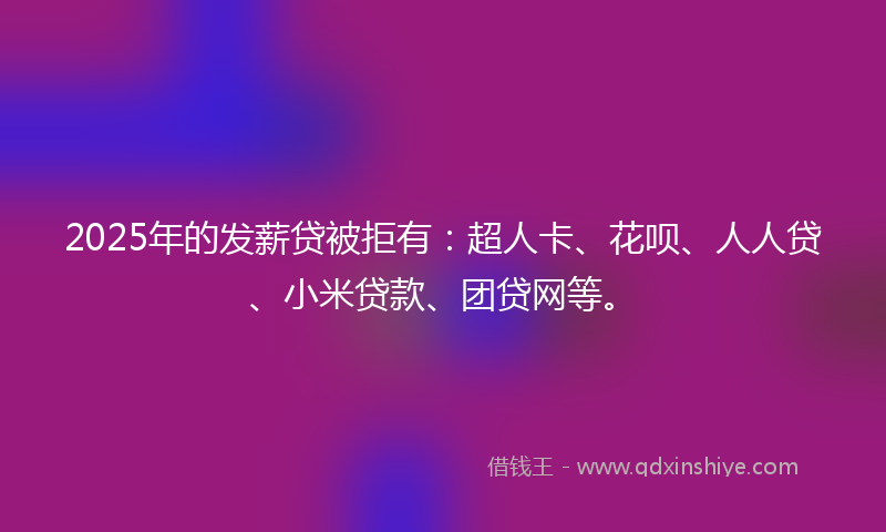 2025年的发薪贷被拒有：超人卡、花呗、人人贷、小米贷款、团贷网等。