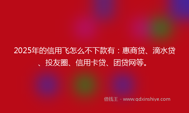 2025年的信用飞怎么不下款有：惠商贷、滴水贷、投友圈、信用卡贷、团贷网等。