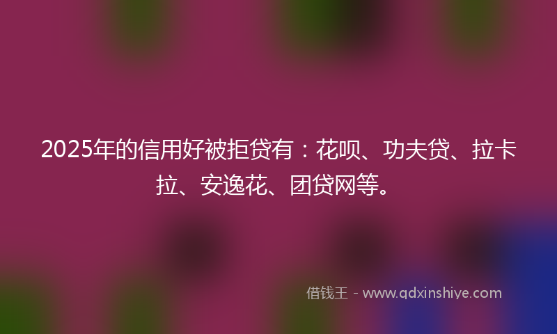 2025年的信用好被拒贷有：花呗、功夫贷、拉卡拉、安逸花、团贷网等。