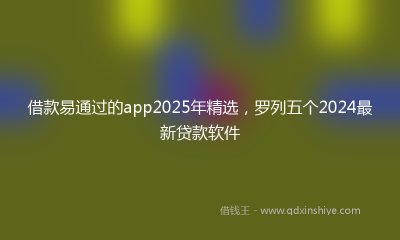 借款易通过的app2025年精选，罗列五个2024最新贷款软件