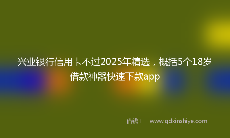 兴业银行信用卡不过2025年精选，概括5个18岁借款神器快速下款app