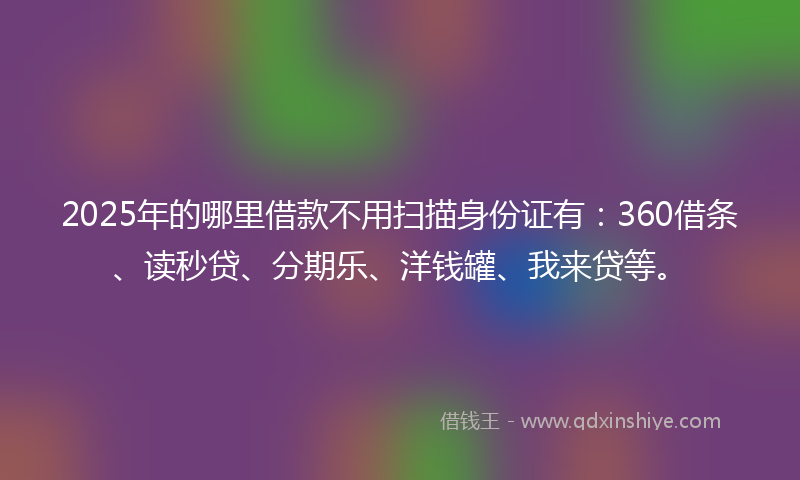 2025年的哪里借款不用扫描身份证有：360借条、读秒贷、分期乐、洋钱罐、我来贷等。