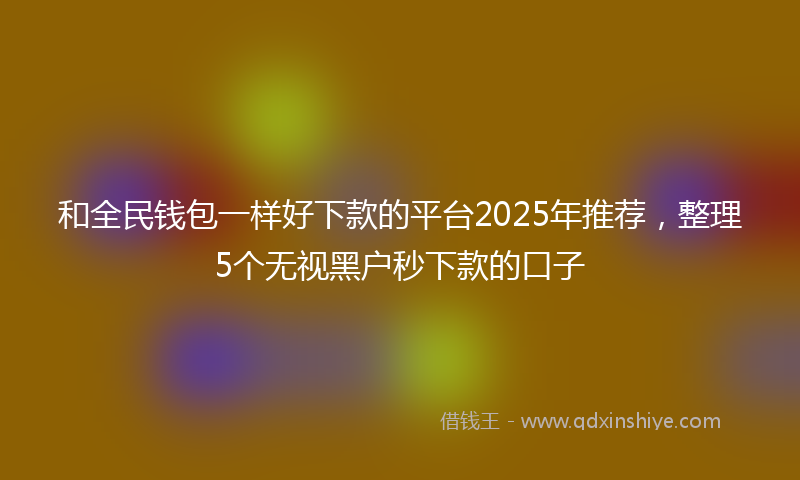 和全民钱包一样好下款的平台2025年推荐，整理5个无视黑户秒下款的口子