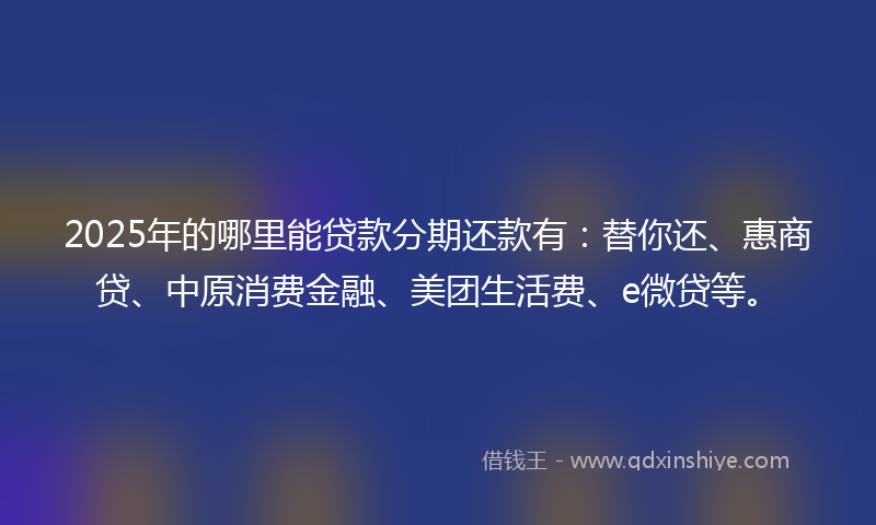 2025年的哪里能贷款分期还款有：替你还、惠商贷、中原消费金融、美团生活费、e微贷等。