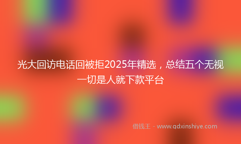 光大回访电话回被拒2025年精选，总结五个无视一切是人就下款平台