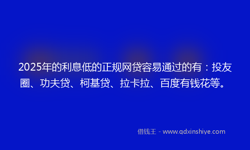 2025年的利息低的正规网贷容易通过的有：投友圈、功夫贷、柯基贷、拉卡拉、百度有钱花等。