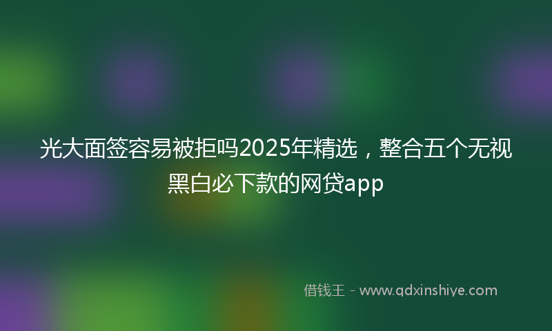 光大面签容易被拒吗2025年精选，整合五个无视黑白必下款的网贷app