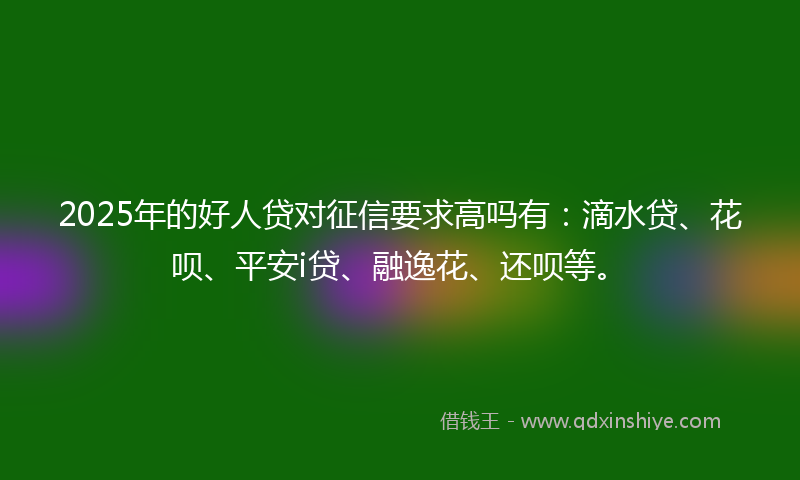 2025年的好人贷对征信要求高吗有：滴水贷、花呗、平安i贷、融逸花、还呗等。