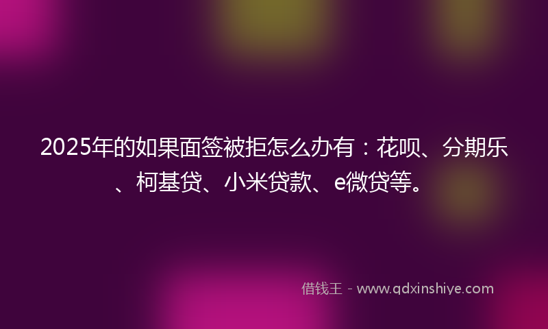2025年的如果面签被拒怎么办有：花呗、分期乐、柯基贷、小米贷款、e微贷等。