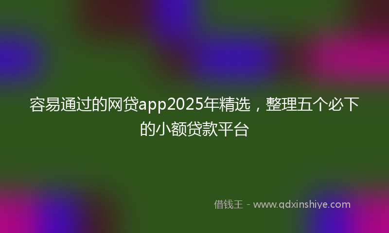 容易通过的网贷app2025年精选，整理五个必下的小额贷款平台