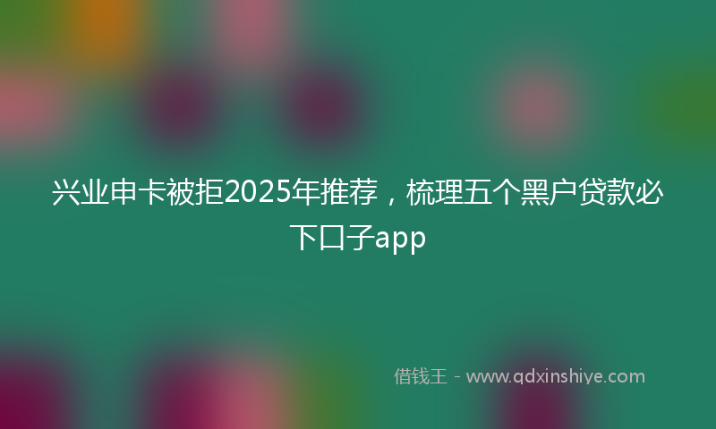 兴业申卡被拒2025年推荐，梳理五个黑户贷款必下口子app