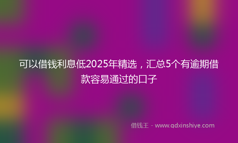 可以借钱利息低2025年精选，汇总5个有逾期借款容易通过的口子