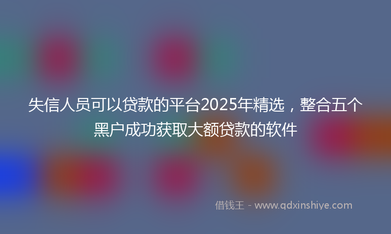 失信人员可以贷款的平台2025年精选，整合五个黑户成功获取大额贷款的软件