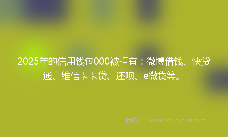 2025年的信用钱包000被拒有：微博借钱、快贷通、维信卡卡贷、还呗、e微贷等。