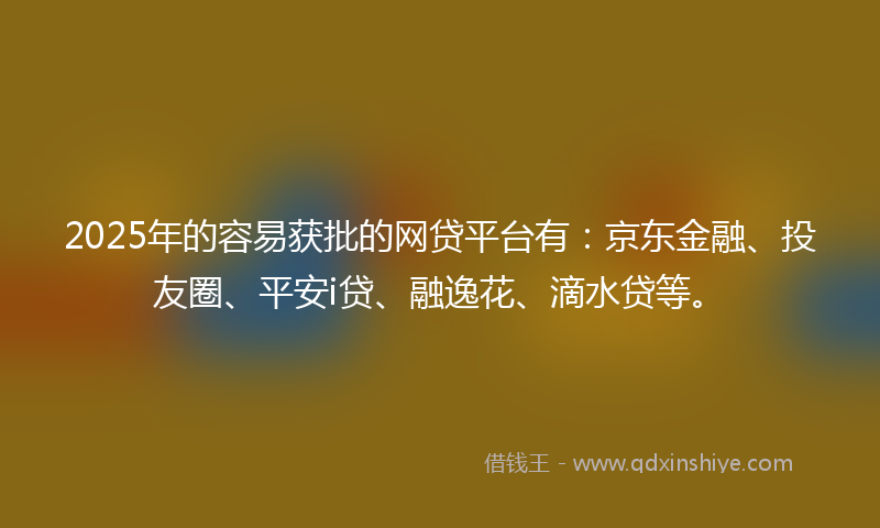 2025年的容易获批的网贷平台有：京东金融、投友圈、平安i贷、融逸花、滴水贷等。