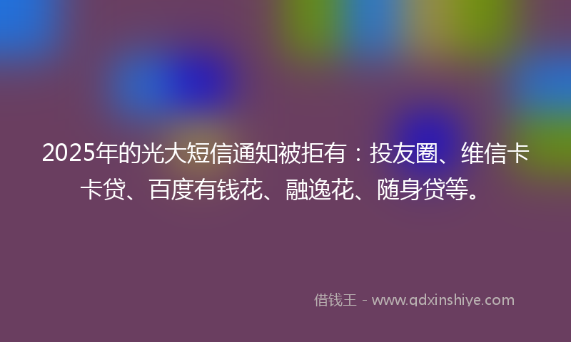 2025年的光大短信通知被拒有：投友圈、维信卡卡贷、百度有钱花、融逸花、随身贷等。