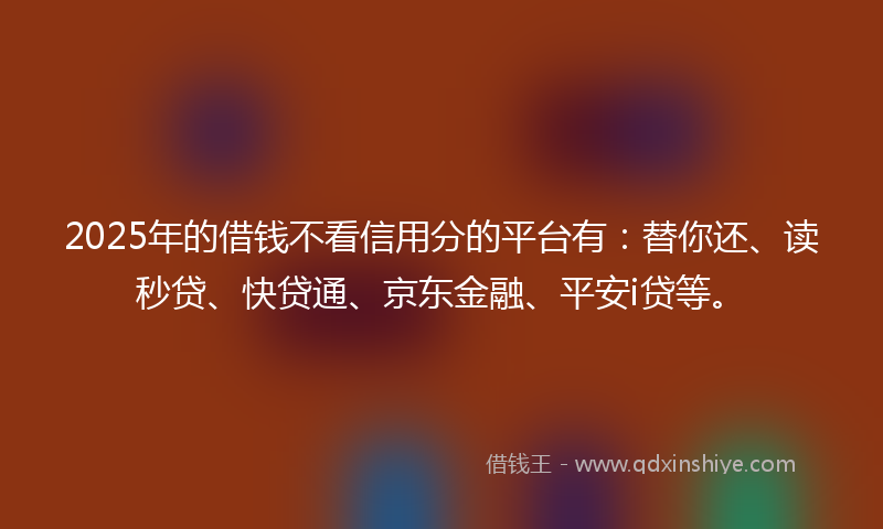 2025年的借钱不看信用分的平台有：替你还、读秒贷、快贷通、京东金融、平安i贷等。