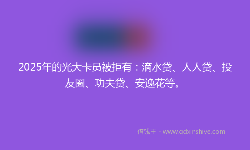 2025年的光大卡员被拒有：滴水贷、人人贷、投友圈、功夫贷、安逸花等。