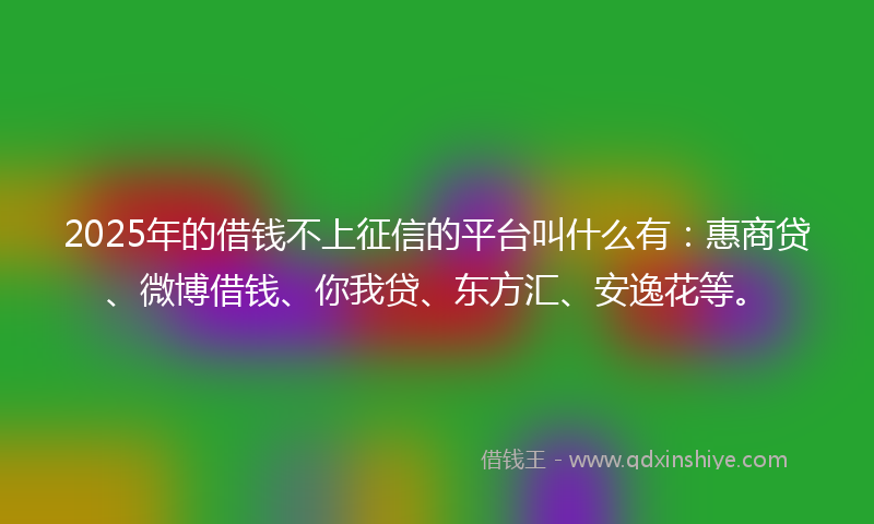 2025年的借钱不上征信的平台叫什么有：惠商贷、微博借钱、你我贷、东方汇、安逸花等。