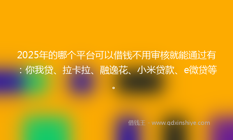 2025年的哪个平台可以借钱不用审核就能通过有：你我贷、拉卡拉、融逸花、小米贷款、e微贷等。