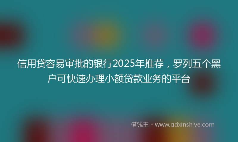 信用贷容易审批的银行2025年推荐，罗列五个黑户可快速办理小额贷款业务的平台