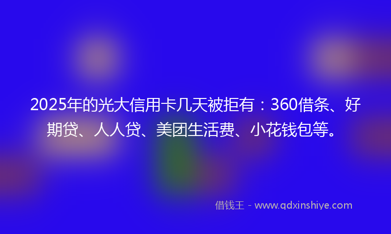 2025年的光大信用卡几天被拒有：360借条、好期贷、人人贷、美团生活费、小花钱包等。