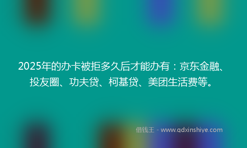 2025年的办卡被拒多久后才能办有：京东金融、投友圈、功夫贷、柯基贷、美团生活费等。
