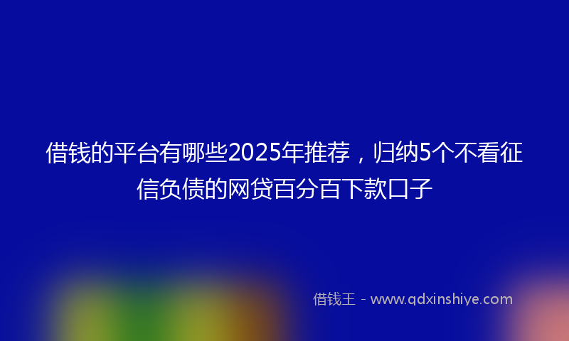 借钱的平台有哪些2025年推荐，归纳5个不看征信负债的网贷百分百下款口子