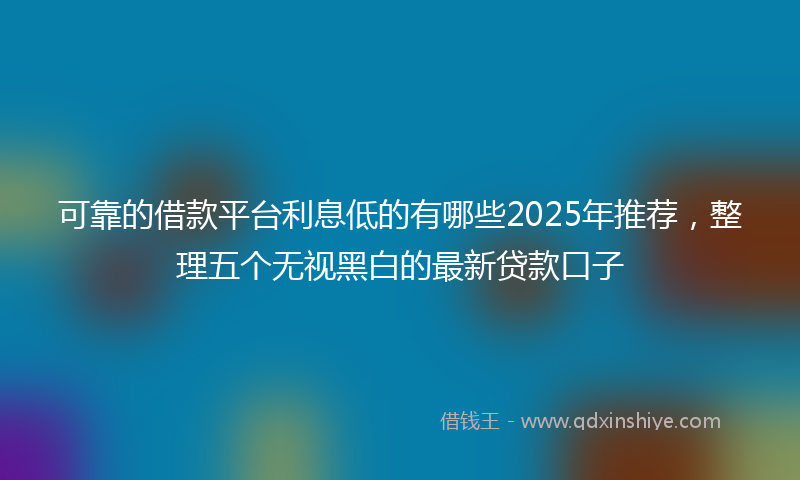 可靠的借款平台利息低的有哪些2025年推荐，整理五个无视黑白的最新贷款口子