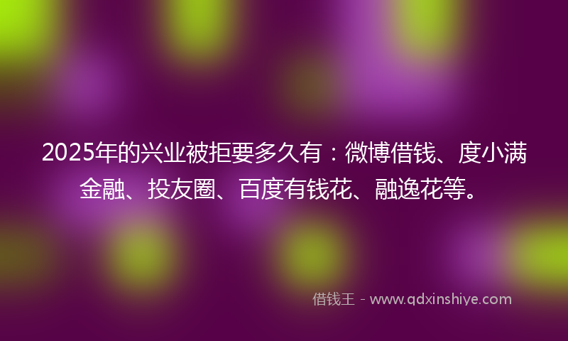 2025年的兴业被拒要多久有：微博借钱、度小满金融、投友圈、百度有钱花、融逸花等。