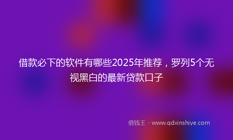 借款必下的软件有哪些2025年推荐，罗列5个无视黑白的最新贷款口子