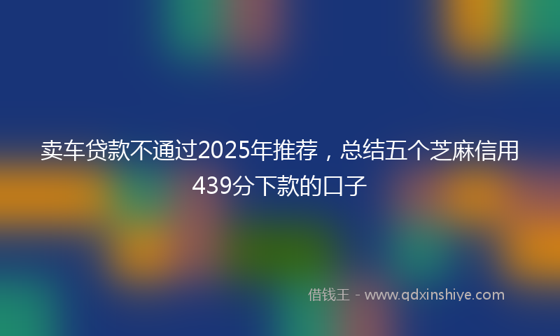卖车贷款不通过2025年推荐，总结五个芝麻信用439分下款的口子