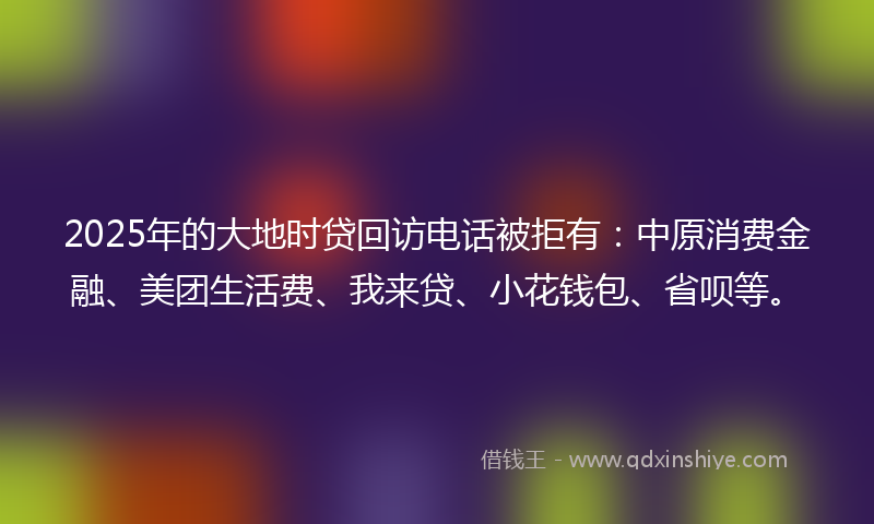 2025年的大地时贷回访电话被拒有：中原消费金融、美团生活费、我来贷、小花钱包、省呗等。