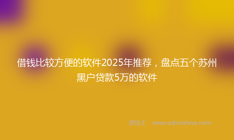 借钱比较方便的软件2025年推荐，盘点五个苏州黑户贷款5万的软件