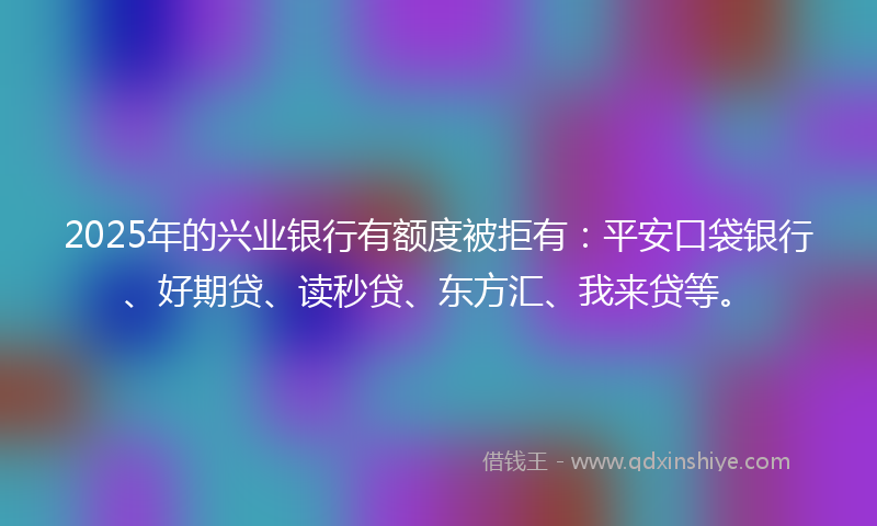2025年的兴业银行有额度被拒有：平安口袋银行、好期贷、读秒贷、东方汇、我来贷等。
